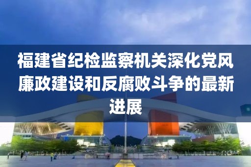 福建省紀(jì)檢監(jiān)察機(jī)關(guān)深化黨風(fēng)廉政建設(shè)和反腐敗斗爭的最新進(jìn)展