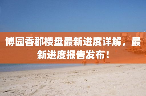 博園香郡樓盤最新進(jìn)度詳解，最新進(jìn)度報(bào)告發(fā)布！