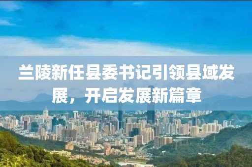 蘭陵新任縣委書(shū)記引領(lǐng)縣域發(fā)展，開(kāi)啟發(fā)展新篇章