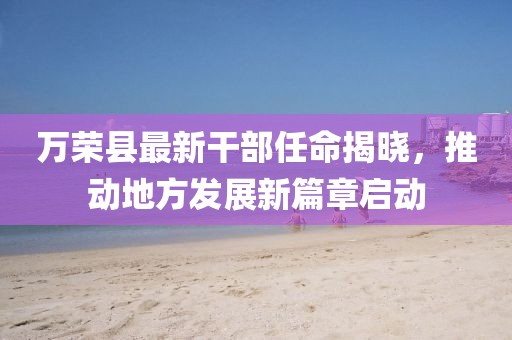 萬榮縣最新干部任命揭曉，推動地方發(fā)展新篇章啟動