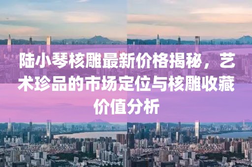 陸小琴核雕最新價(jià)格揭秘，藝術(shù)珍品的市場(chǎng)定位與核雕收藏價(jià)值分析