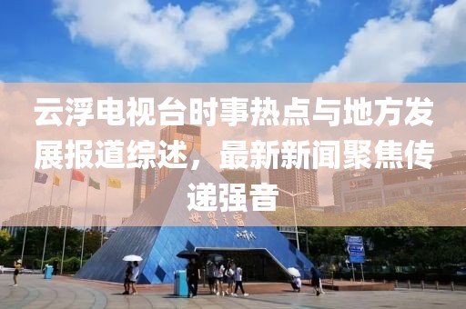 云浮電視臺時事熱點與地方發(fā)展報道綜述，最新新聞聚焦傳遞強(qiáng)音