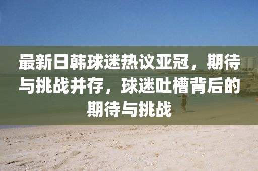 最新日韓球迷熱議亞冠，期待與挑戰(zhàn)并存，球迷吐槽背后的期待與挑戰(zhàn)