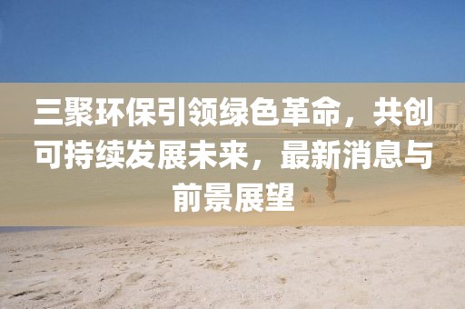 三聚環(huán)保引領(lǐng)綠色革命，共創(chuàng)可持續(xù)發(fā)展未來，最新消息與前景展望