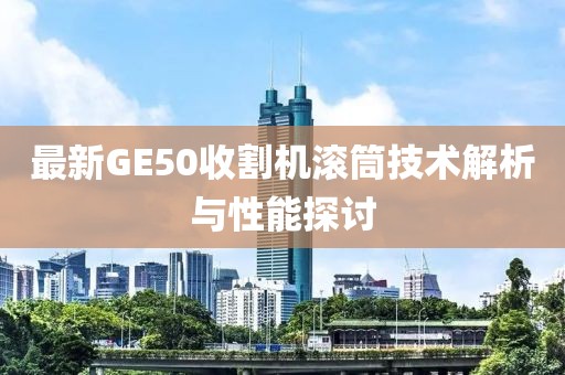 最新GE50收割機(jī)滾筒技術(shù)解析與性能探討