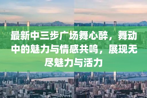 最新中三步廣場舞心醉，舞動中的魅力與情感共鳴，展現(xiàn)無盡魅力與活力