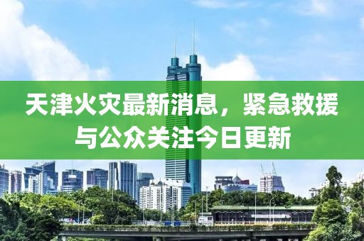 天津火災最新消息，緊急救援與公眾關注今日更新