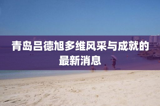青島呂德旭多維風(fēng)采與成就的最新消息