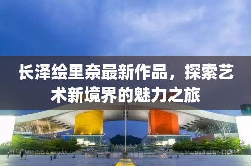 長澤繪里奈最新作品，探索藝術(shù)新境界的魅力之旅