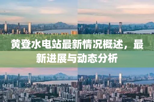 黃登水電站最新情況概述，最新進展與動態(tài)分析