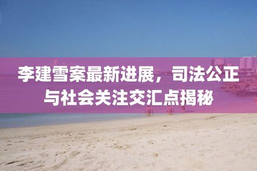 李建雪案最新進(jìn)展，司法公正與社會關(guān)注交匯點(diǎn)揭秘