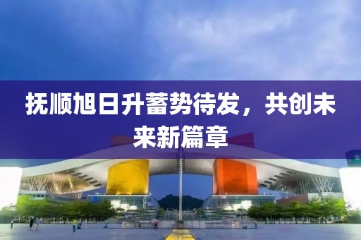 撫順旭日升蓄勢待發(fā)，共創(chuàng)未來新篇章