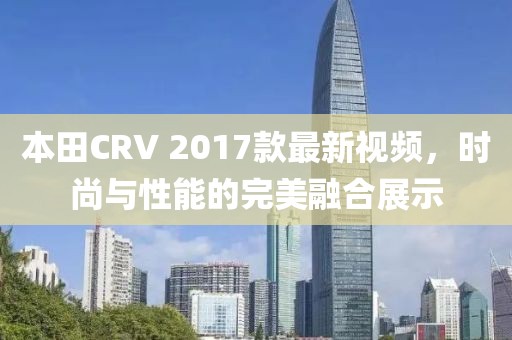 本田CRV 2017款最新視頻，時尚與性能的完美融合展示