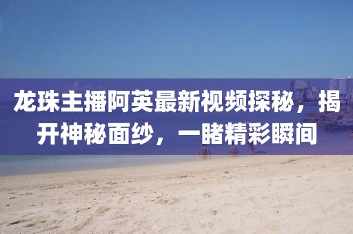 龍珠主播阿英最新視頻探秘，揭開(kāi)神秘面紗，一睹精彩瞬間