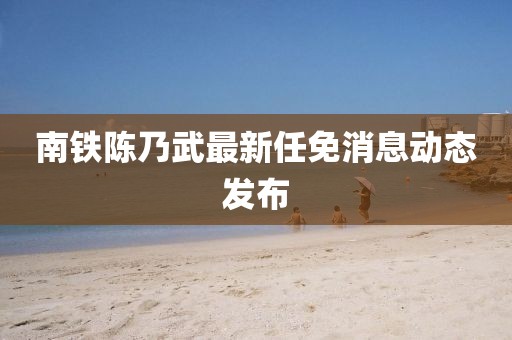 南鐵陳乃武最新任免消息動態(tài)發(fā)布