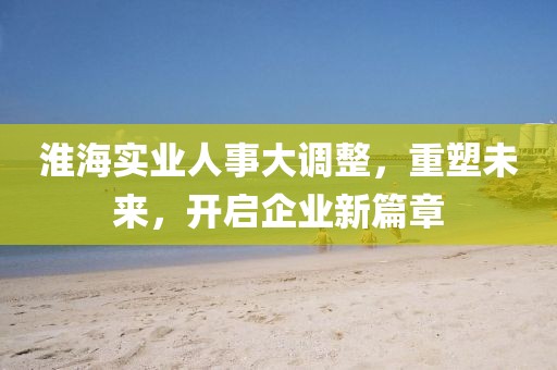 淮海實業(yè)人事大調(diào)整，重塑未來，開啟企業(yè)新篇章