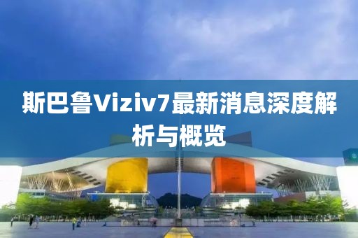 斯巴魯Viziv7最新消息深度解析與概覽