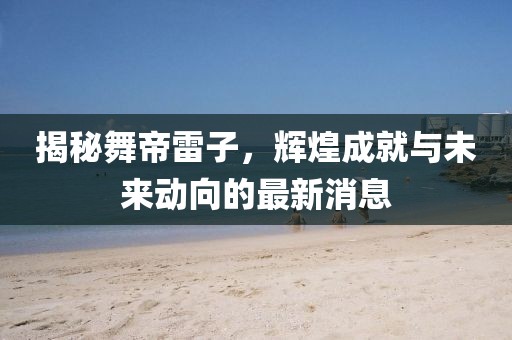 揭秘舞帝雷子，輝煌成就與未來動向的最新消息
