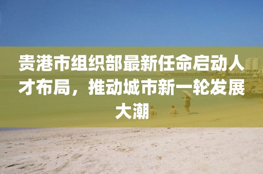 貴港市組織部最新任命啟動人才布局，推動城市新一輪發(fā)展大潮