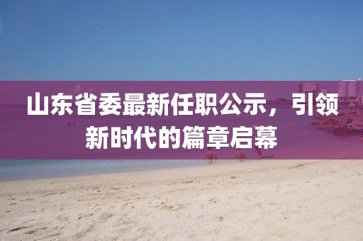 山東省委最新任職公示，引領(lǐng)新時(shí)代的篇章啟幕