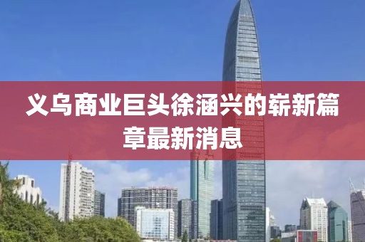 義烏商業(yè)巨頭徐涵興的嶄新篇章最新消息