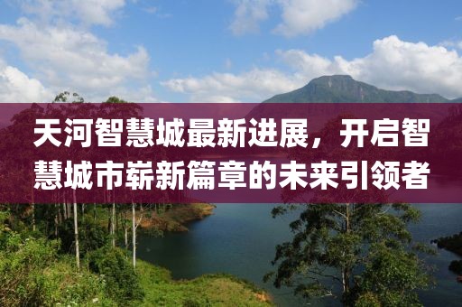 天河智慧城最新進(jìn)展，開啟智慧城市嶄新篇章的未來引領(lǐng)者