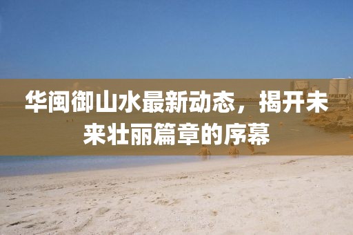 華閩御山水最新動態(tài)，揭開未來壯麗篇章的序幕