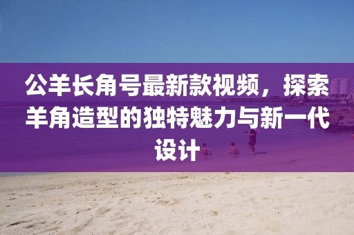 公羊長角號最新款視頻，探索羊角造型的獨特魅力與新一代設(shè)計