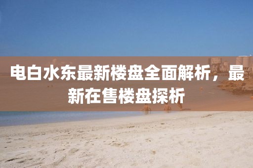 電白水東最新樓盤全面解析，最新在售樓盤探析