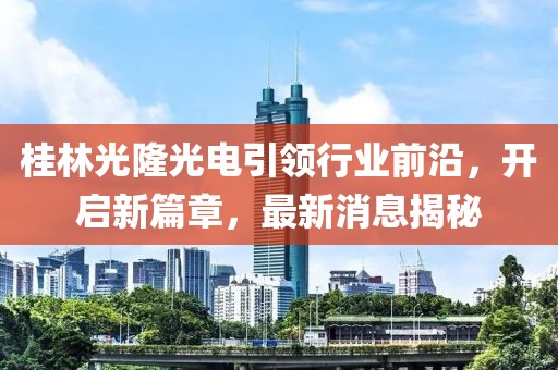 桂林光隆光電引領(lǐng)行業(yè)前沿，開啟新篇章，最新消息揭秘