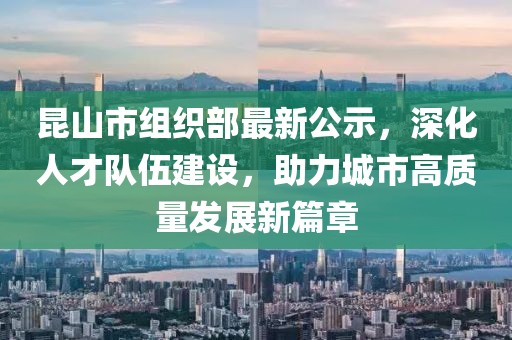 昆山市組織部最新公示，深化人才隊伍建設(shè)，助力城市高質(zhì)量發(fā)展新篇章