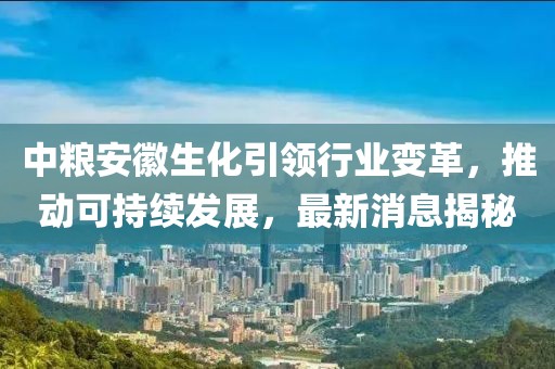 中糧安徽生化引領行業(yè)變革，推動可持續(xù)發(fā)展，最新消息揭秘