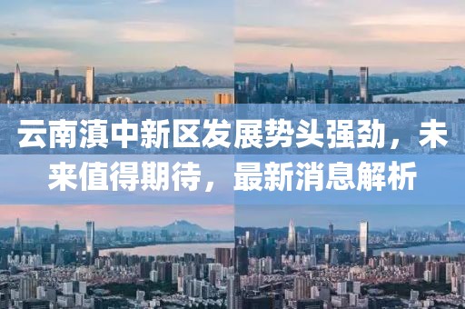 云南滇中新區(qū)發(fā)展勢(shì)頭強(qiáng)勁，未來(lái)值得期待，最新消息解析