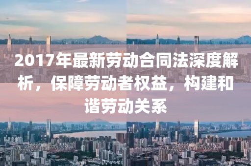 2017年最新勞動合同法深度解析，保障勞動者權(quán)益，構(gòu)建和諧勞動關(guān)系
