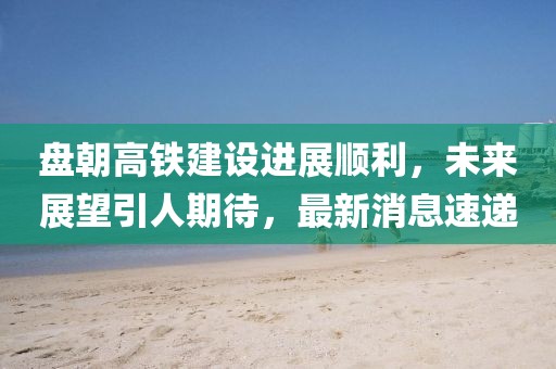 盤朝高鐵建設進展順利，未來展望引人期待，最新消息速遞