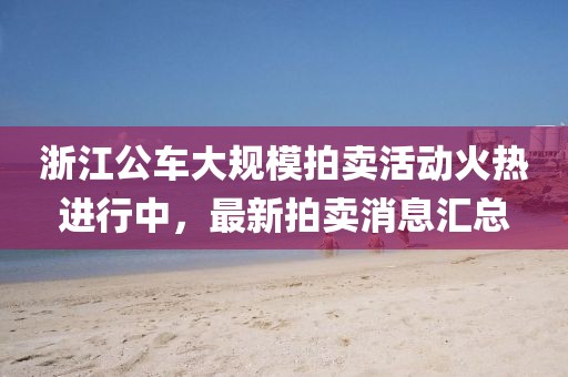 浙江公車大規(guī)模拍賣活動火熱進(jìn)行中，最新拍賣消息匯總