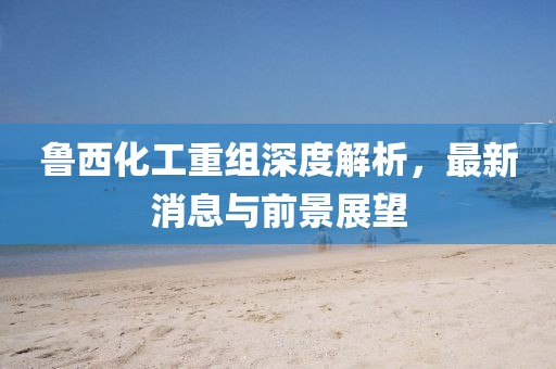 魯西化工重組深度解析，最新消息與前景展望