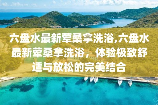六盤水最新葷桑拿洗浴,六盤水最新葷桑拿洗浴，體驗(yàn)極致舒適與放松的完美結(jié)合