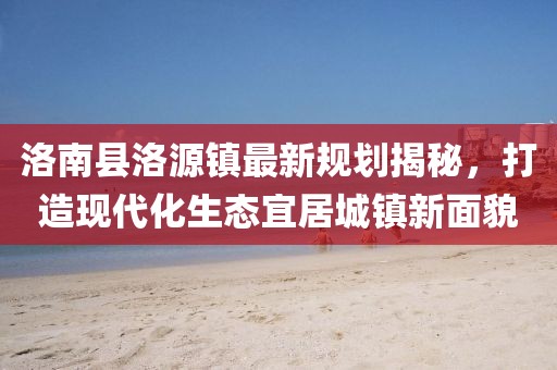 洛南縣洛源鎮(zhèn)最新規(guī)劃揭秘，打造現(xiàn)代化生態(tài)宜居城鎮(zhèn)新面貌