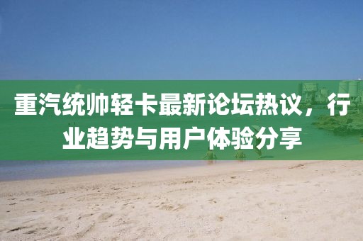 重汽統(tǒng)帥輕卡最新論壇熱議，行業(yè)趨勢與用戶體驗分享