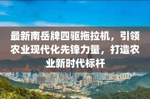 最新南岳牌四驅(qū)拖拉機，引領農(nóng)業(yè)現(xiàn)代化先鋒力量，打造農(nóng)業(yè)新時代標桿