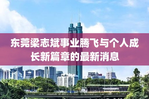東莞梁志斌事業(yè)騰飛與個(gè)人成長新篇章的最新消息