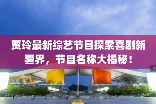 賈玲最新綜藝節(jié)目探索喜劇新疆界，節(jié)目名稱大揭秘！