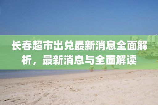 長春超市出兌最新消息全面解析，最新消息與全面解讀