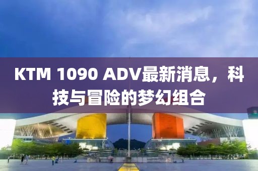KTM 1090 ADV最新消息，科技與冒險(xiǎn)的夢(mèng)幻組合