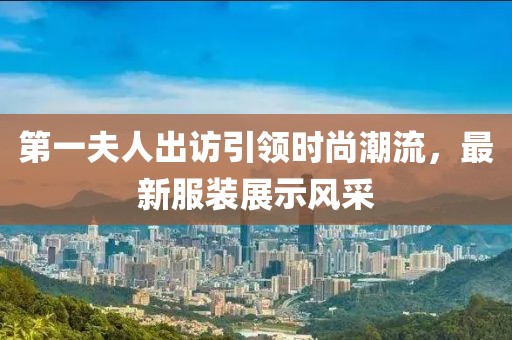 第一夫人出訪引領(lǐng)時尚潮流，最新服裝展示風(fēng)采