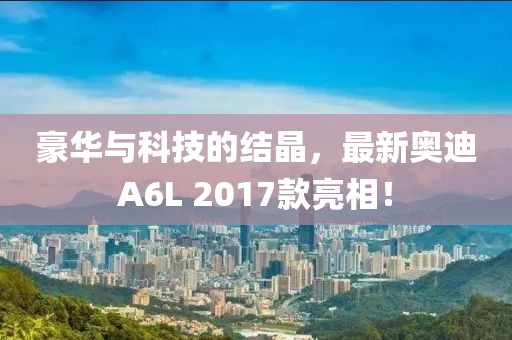 豪華與科技的結(jié)晶，最新奧迪A6L 2017款亮相！