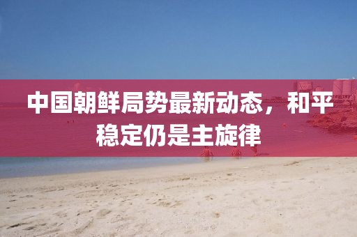 中國朝鮮局勢最新動態(tài)，和平穩(wěn)定仍是主旋律