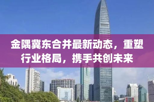 金隅冀東合并最新動態(tài)，重塑行業(yè)格局，攜手共創(chuàng)未來