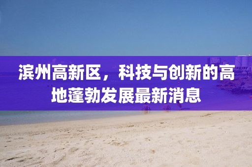 濱州高新區(qū)，科技與創(chuàng)新的高地蓬勃發(fā)展最新消息